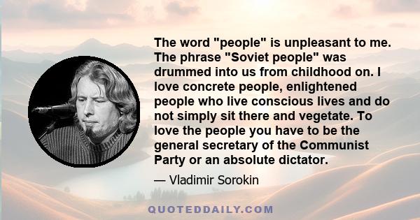 The word people is unpleasant to me. The phrase Soviet people was drummed into us from childhood on. I love concrete people, enlightened people who live conscious lives and do not simply sit there and vegetate. To love