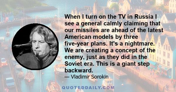 When I turn on the TV in Russia I see a general calmly claiming that our missiles are ahead of the latest American models by three five-year plans. It's a nightmare. We are creating a concept of the enemy, just as they