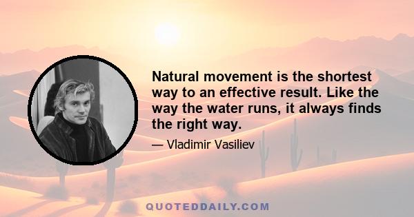 Natural movement is the shortest way to an effective result. Like the way the water runs, it always finds the right way.