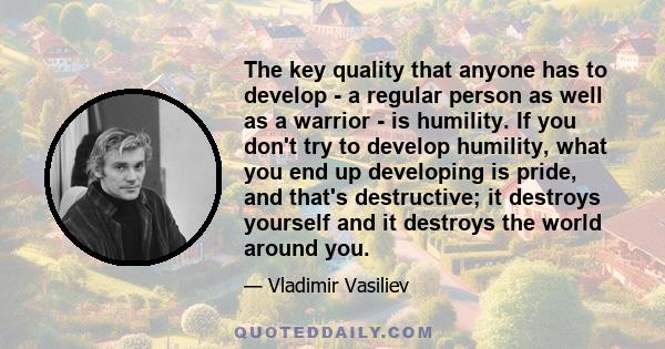 The key quality that anyone has to develop - a regular person as well as a warrior - is humility. If you don't try to develop humility, what you end up developing is pride, and that's destructive; it destroys yourself