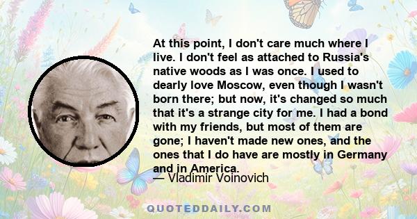 At this point, I don't care much where I live. I don't feel as attached to Russia's native woods as I was once. I used to dearly love Moscow, even though I wasn't born there; but now, it's changed so much that it's a