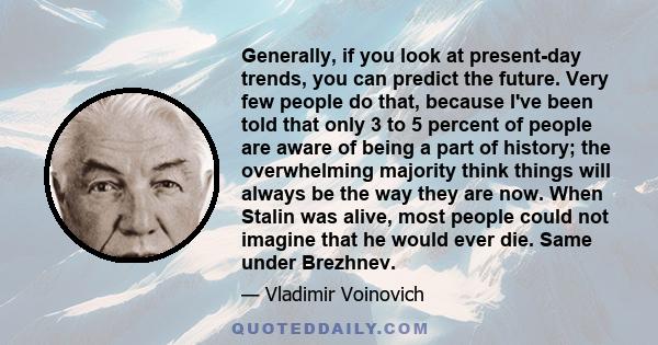 Generally, if you look at present-day trends, you can predict the future. Very few people do that, because I've been told that only 3 to 5 percent of people are aware of being a part of history; the overwhelming