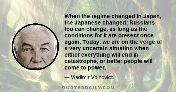 When the regime changed in Japan, the Japanese changed; Russians too can change, as long as the conditions for it are present once again. Today, we are on the verge of a very uncertain situation when either everything