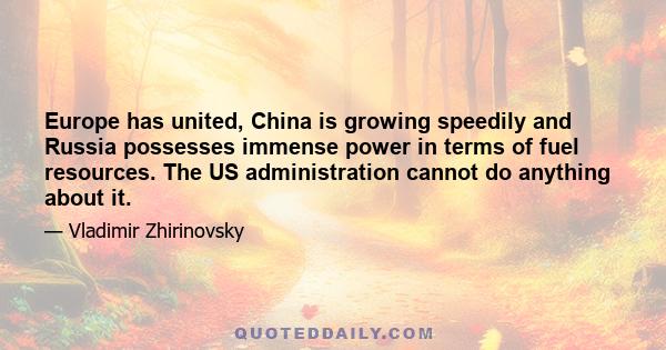 Europe has united, China is growing speedily and Russia possesses immense power in terms of fuel resources. The US administration cannot do anything about it.