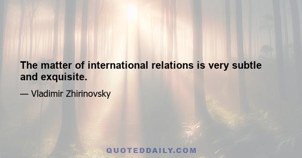 The matter of international relations is very subtle and exquisite.