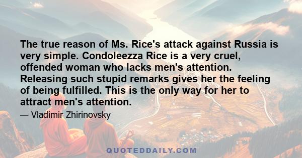 The true reason of Ms. Rice's attack against Russia is very simple. Condoleezza Rice is a very cruel, offended woman who lacks men's attention. Releasing such stupid remarks gives her the feeling of being fulfilled.