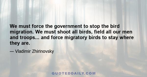 We must force the government to stop the bird migration. We must shoot all birds, field all our men and troops... and force migratory birds to stay where they are.