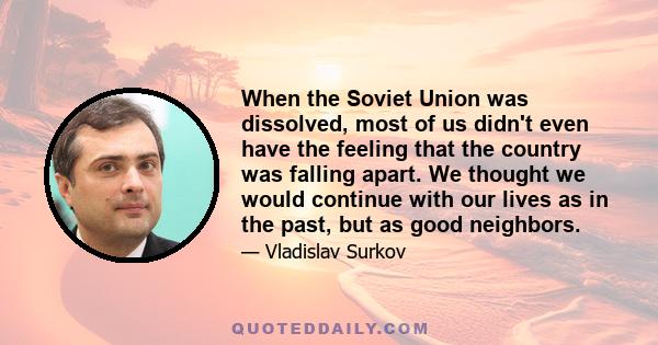 When the Soviet Union was dissolved, most of us didn't even have the feeling that the country was falling apart. We thought we would continue with our lives as in the past, but as good neighbors.