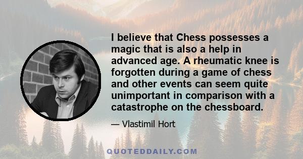 I believe that Chess possesses a magic that is also a help in advanced age. A rheumatic knee is forgotten during a game of chess and other events can seem quite unimportant in comparison with a catastrophe on the