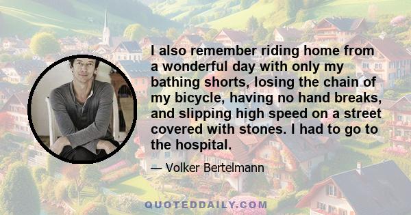 I also remember riding home from a wonderful day with only my bathing shorts, losing the chain of my bicycle, having no hand breaks, and slipping high speed on a street covered with stones. I had to go to the hospital.