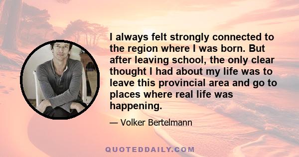 I always felt strongly connected to the region where I was born. But after leaving school, the only clear thought I had about my life was to leave this provincial area and go to places where real life was happening.