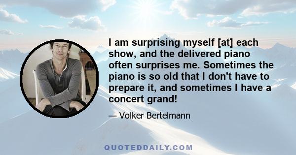 I am surprising myself [at] each show, and the delivered piano often surprises me. Sometimes the piano is so old that I don't have to prepare it, and sometimes I have a concert grand!