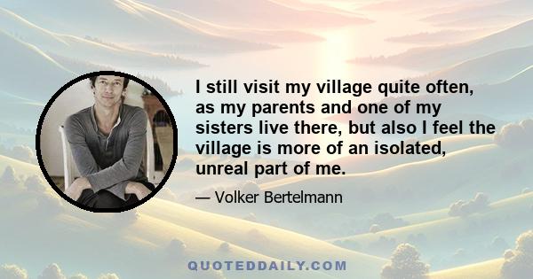 I still visit my village quite often, as my parents and one of my sisters live there, but also I feel the village is more of an isolated, unreal part of me.