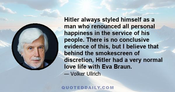 Hitler always styled himself as a man who renounced all personal happiness in the service of his people. There is no conclusive evidence of this, but I believe that behind the smokescreen of discretion, Hitler had a