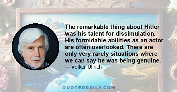 The remarkable thing about Hitler was his talent for dissimulation. His formidable abilities as an actor are often overlooked. There are only very rarely situations where we can say he was being genuine.