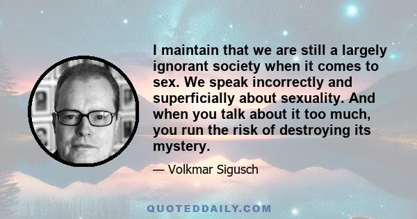 I maintain that we are still a largely ignorant society when it comes to sex. We speak incorrectly and superficially about sexuality. And when you talk about it too much, you run the risk of destroying its mystery.