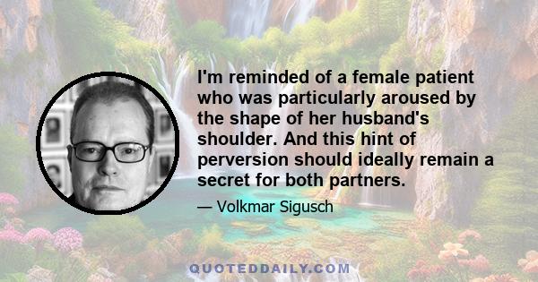 I'm reminded of a female patient who was particularly aroused by the shape of her husband's shoulder. And this hint of perversion should ideally remain a secret for both partners.