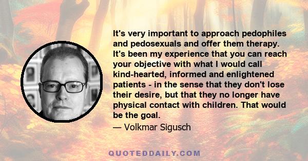 It's very important to approach pedophiles and pedosexuals and offer them therapy. It's been my experience that you can reach your objective with what I would call kind-hearted, informed and enlightened patients - in