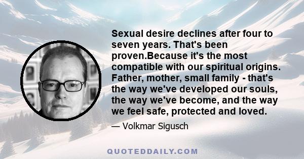 Sexual desire declines after four to seven years. That's been proven.Because it's the most compatible with our spiritual origins. Father, mother, small family - that's the way we've developed our souls, the way we've