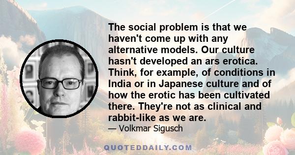 The social problem is that we haven't come up with any alternative models. Our culture hasn't developed an ars erotica. Think, for example, of conditions in India or in Japanese culture and of how the erotic has been