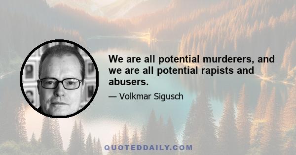 We are all potential murderers, and we are all potential rapists and abusers.