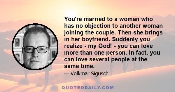 You're married to a woman who has no objection to another woman joining the couple. Then she brings in her boyfriend. Suddenly you realize - my God! - you can love more than one person. In fact, you can love several