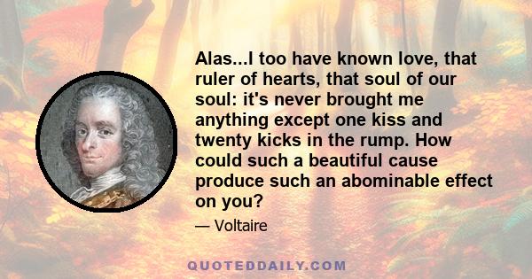 Alas...I too have known love, that ruler of hearts, that soul of our soul: it's never brought me anything except one kiss and twenty kicks in the rump. How could such a beautiful cause produce such an abominable effect