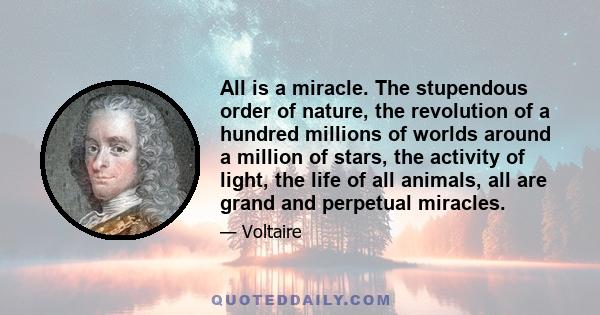 All is a miracle. The stupendous order of nature, the revolution of a hundred millions of worlds around a million of stars, the activity of light, the life of all animals, all are grand and perpetual miracles.