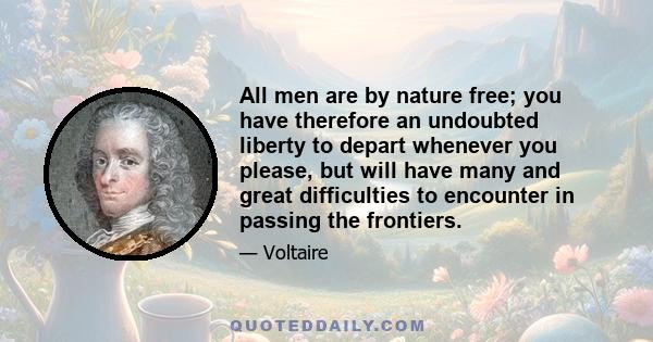 All men are by nature free; you have therefore an undoubted liberty to depart whenever you please, but will have many and great difficulties to encounter in passing the frontiers.