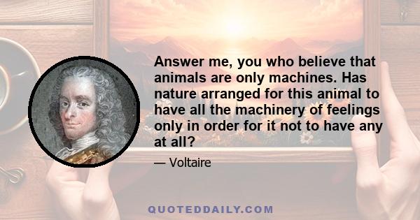 Answer me, you who believe that animals are only machines. Has nature arranged for this animal to have all the machinery of feelings only in order for it not to have any at all?