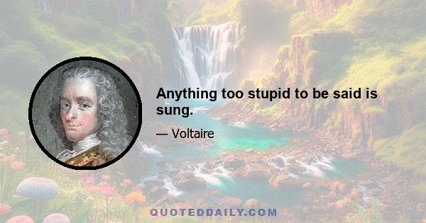 Anything too stupid to be said is sung.