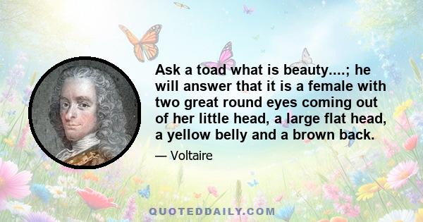 Ask a toad what is beauty....; he will answer that it is a female with two great round eyes coming out of her little head, a large flat head, a yellow belly and a brown back.