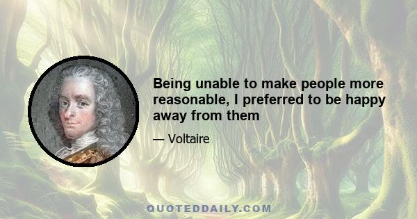 Being unable to make people more reasonable, I preferred to be happy away from them