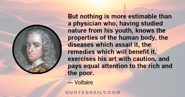 But nothing is more estimable than a physician who, having studied nature from his youth, knows the properties of the human body, the diseases which assail it, the remedies which will benefit it, exercises his art with