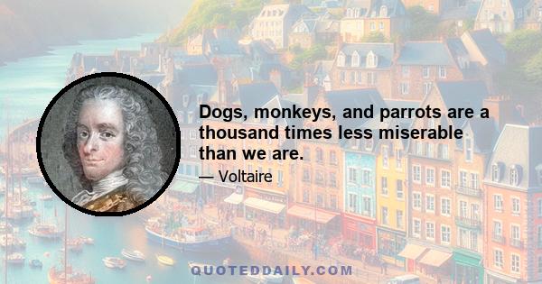 Dogs, monkeys, and parrots are a thousand times less miserable than we are.