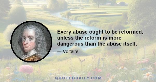 Every abuse ought to be reformed, unless the reform is more dangerous than the abuse itself.