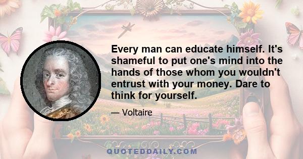 Every man can educate himself. It's shameful to put one's mind into the hands of those whom you wouldn't entrust with your money. Dare to think for yourself.