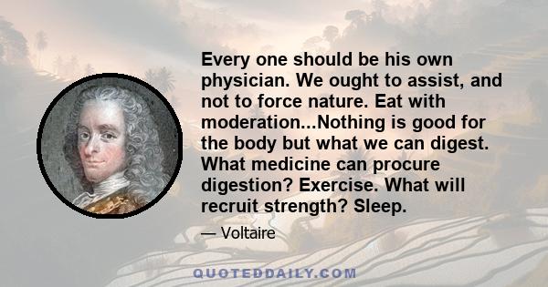 Every one should be his own physician. We ought to assist, and not to force nature. Eat with moderation...Nothing is good for the body but what we can digest. What medicine can procure digestion? Exercise. What will