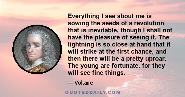 Everything I see about me is sowing the seeds of a revolution that is inevitable, though I shall not have the pleasure of seeing it. The lightning is so close at hand that it will strike at the first chance, and then