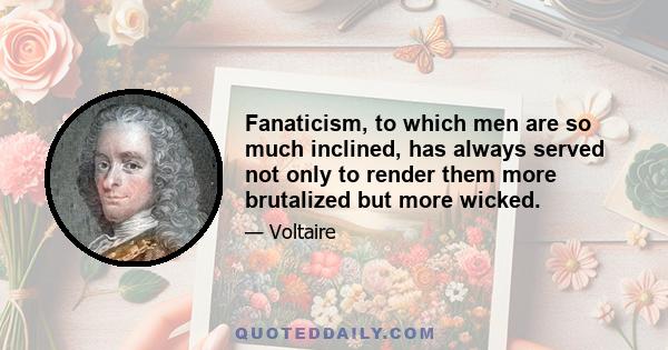 Fanaticism, to which men are so much inclined, has always served not only to render them more brutalized but more wicked.