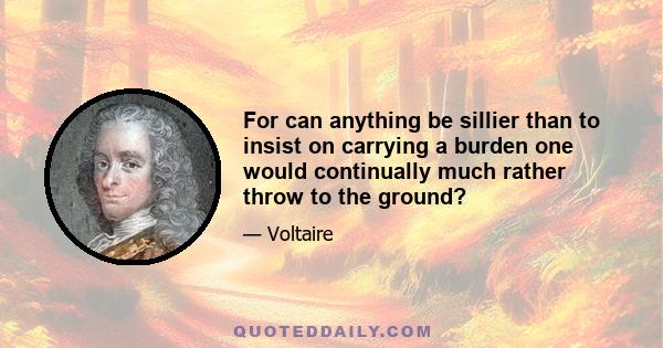 For can anything be sillier than to insist on carrying a burden one would continually much rather throw to the ground?