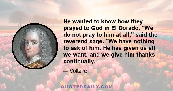 He wanted to know how they prayed to God in El Dorado. We do not pray to him at all, said the reverend sage. We have nothing to ask of him. He has given us all we want, and we give him thanks continually.