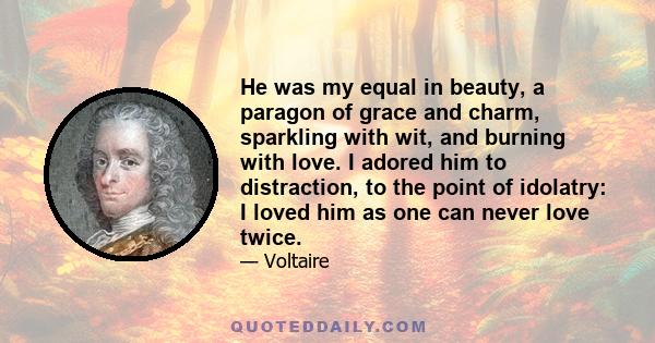 He was my equal in beauty, a paragon of grace and charm, sparkling with wit, and burning with love. I adored him to distraction, to the point of idolatry: I loved him as one can never love twice.