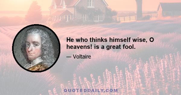 He who thinks himself wise, O heavens! is a great fool.