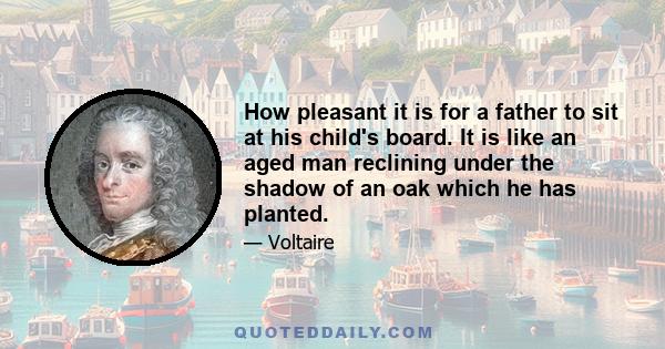 How pleasant it is for a father to sit at his child's board. It is like an aged man reclining under the shadow of an oak which he has planted.