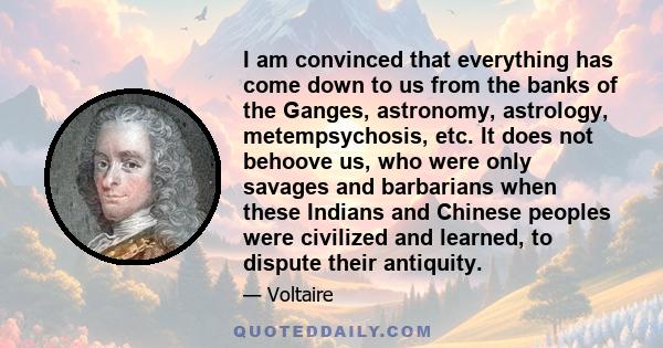 I am convinced that everything has come down to us from the banks of the Ganges, astronomy, astrology, metempsychosis, etc. It does not behoove us, who were only savages and barbarians when these Indians and Chinese