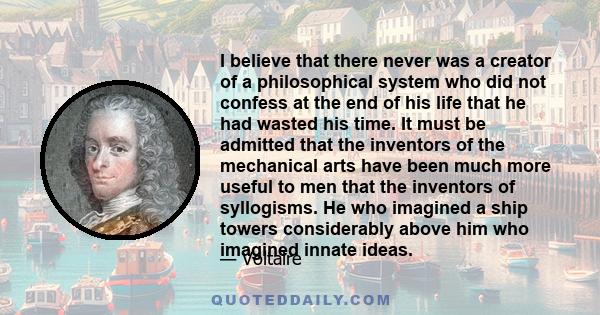 I believe that there never was a creator of a philosophical system who did not confess at the end of his life that he had wasted his time. It must be admitted that the inventors of the mechanical arts have been much