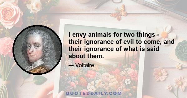 I envy animals for two things - their ignorance of evil to come, and their ignorance of what is said about them.