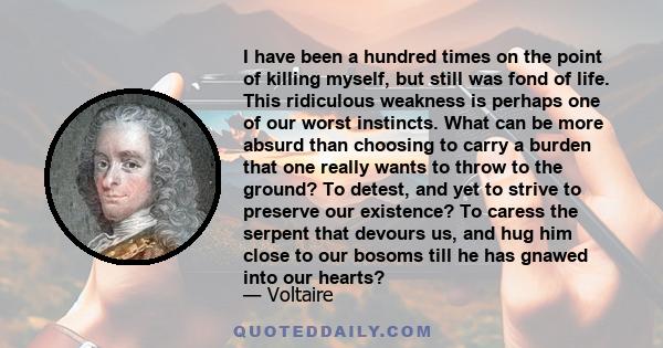 I have been a hundred times on the point of killing myself, but still was fond of life. This ridiculous weakness is perhaps one of our worst instincts. What can be more absurd than choosing to carry a burden that one