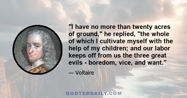 I have no more than twenty acres of ground, he replied, the whole of which I cultivate myself with the help of my children; and our labor keeps off from us the three great evils - boredom, vice, and want.